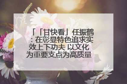 「甘快看」任振鹤：在彰显特色追求实效上下功夫 以文化为重要支点为高质量发展增添动能