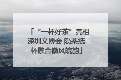 “一杯好茶”亮相深圳文博会 隐茶纸杯融合徽风皖韵