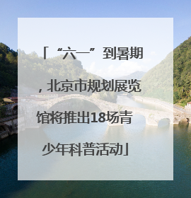 “六一”到暑期，北京市规划展览馆将推出18场青少年科普活动