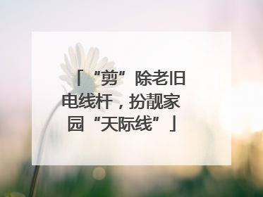 “剪”除老旧电线杆，扮靓家园“天际线”