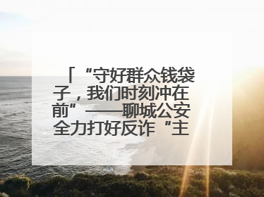 “守好群众钱袋子，我们时刻冲在前”——聊城公安全力打好反诈“主动仗”