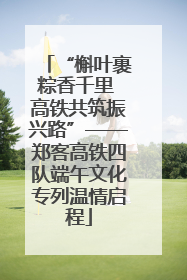“槲叶裹粽香千里 高铁共筑振兴路”——郑客高铁四队端午文化专列温情启程