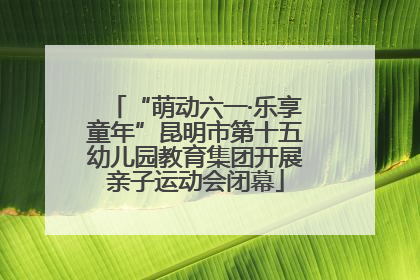 “萌动六一·乐享童年”昆明市第十五幼儿园教育集团开展亲子运动会闭幕