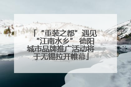 “重装之都”遇见“江南水乡” 德阳城市品牌推广活动将于无锡拉开帷幕