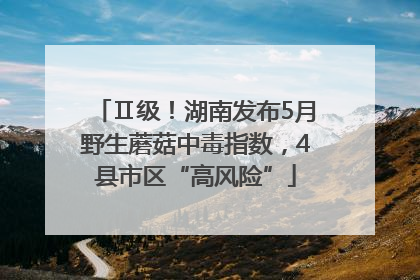 Ⅱ级！湖南发布5月野生蘑菇中毒指数，4县市区“高风险”