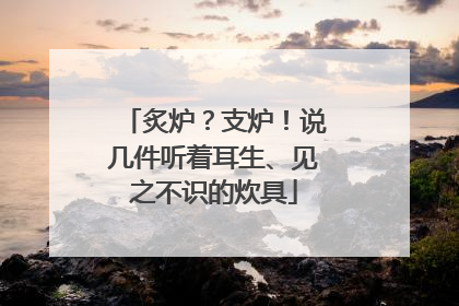 炙炉？支炉！说几件听着耳生、见之不识的炊具