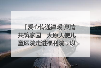 爱心传递温暖 真情共筑家园｜太原天使儿童医院走进福利院，以爱守护童真笑颜！