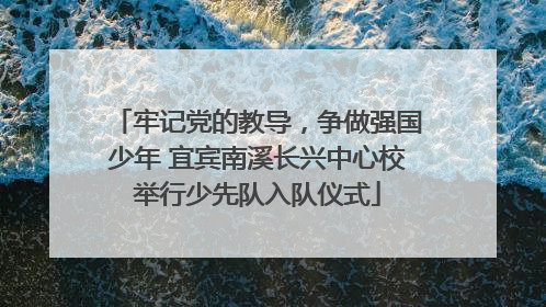 牢记党的教导，争做强国少年 宜宾南溪长兴中心校举行少先队入队仪式