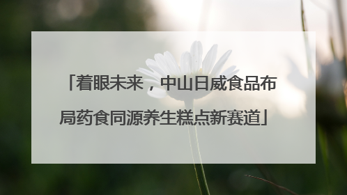 着眼未来，中山日威食品布局药食同源养生糕点新赛道