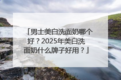 男士美白洗面奶哪个好？2025年美白洗面奶什么牌子好用？