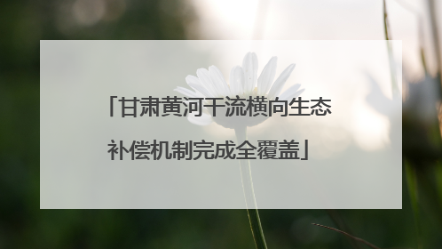 甘肃黄河干流横向生态补偿机制完成全覆盖