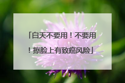 白天不要用！不要用！擦脸上有致癌风险