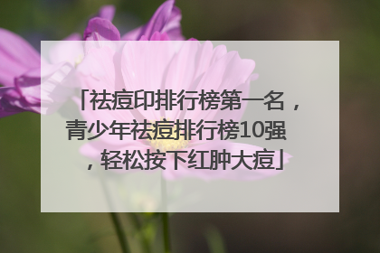 祛痘印排行榜第一名，青少年祛痘排行榜10强，轻松按下红肿大痘