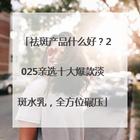 祛斑产品什么好？2025亲选十大爆款淡斑水乳，全方位碾压