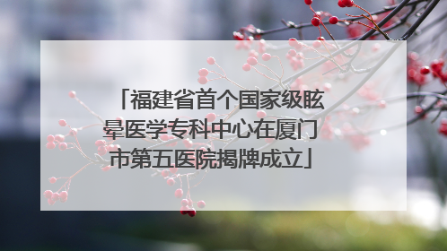 福建省首个国家级眩晕医学专科中心在厦门市第五医院揭牌成立
