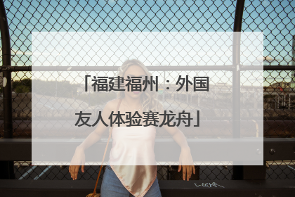 福建福州：外国友人体验赛龙舟