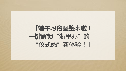 端午习俗图鉴来啦！一键解锁“浙里办”的“仪式感”新体验！