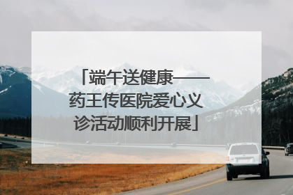 端午送健康——药王传医院爱心义诊活动顺利开展
