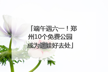 端午遇六一！郑州10个免费公园成为遛娃好去处