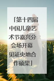 第十四届中国儿童艺术节嘉兴分会场开幕 见证央地合作硕果