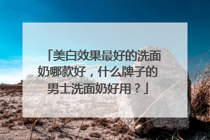 美白效果最好的洗面奶哪款好，什么牌子的男士洗面奶好用？