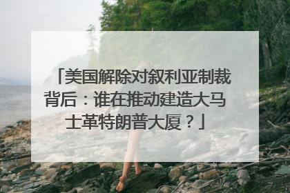 美国解除对叙利亚制裁背后：谁在推动建造大马士革特朗普大厦？