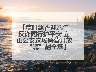粽叶飘香迎端午，反诈同行护平安 立山公安这场警营开放“嗨”翻全场