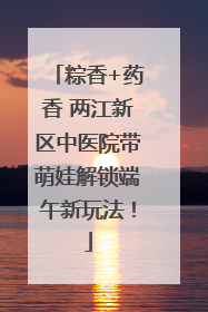 粽香+药香 两江新区中医院带萌娃解锁端午新玩法！
