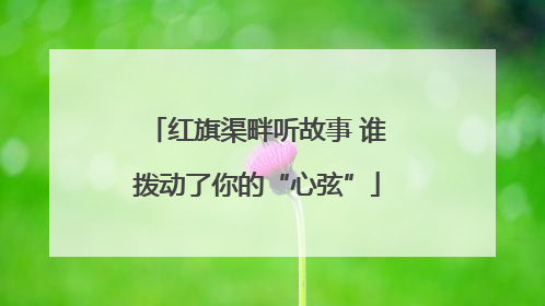 红旗渠畔听故事 谁拨动了你的“心弦”