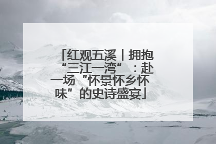 红观五溪丨拥抱“三江一湾”：赴一场“怀景怀乡怀味”的史诗盛宴