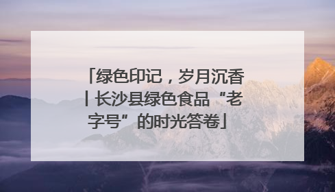 绿色印记，岁月沉香丨长沙县绿色食品“老字号”的时光答卷