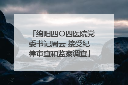 绵阳四〇四医院党委书记周云 接受纪律审查和监察调查