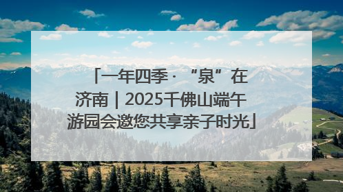 一年四季 · “泉”在济南｜2025千佛山端午游园会邀您共享亲子时光