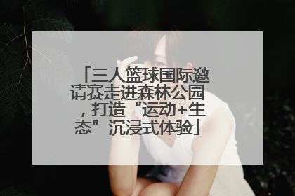 三人篮球国际邀请赛走进森林公园，打造“运动+生态”沉浸式体验