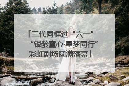 三代同框过“六一” “银龄童心·星梦同行”彩虹剧场圆满落幕