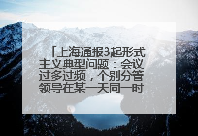 上海通报3起形式主义典型问题：会议过多过频，个别分管领导在某一天同一时段需参加3个会议