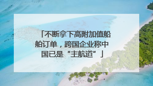 不断拿下高附加值船舶订单，跨国企业称中国已是“主航道”