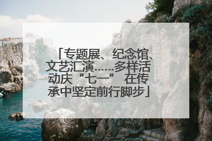 专题展、纪念馆、文艺汇演……多样活动庆“七一” 在传承中坚定前行脚步