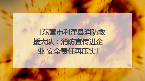 东营市利津县消防救援大队：消防宣传进企业 安全责任再压实