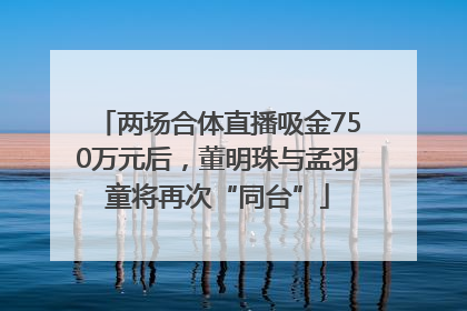两场合体直播吸金750万元后，董明珠与孟羽童将再次“同台”
