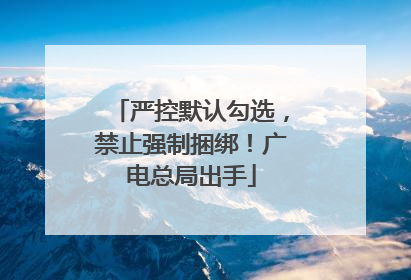 严控默认勾选，禁止强制捆绑！广电总局出手