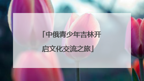 中俄青少年吉林开启文化交流之旅