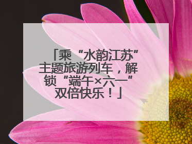 乘“水韵江苏”主题旅游列车，解锁“端午×六一”双倍快乐！