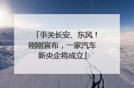 事关长安、东风！刚刚宣布，一家汽车新央企将成立