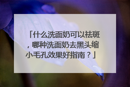 什么洗面奶可以祛斑，哪种洗面奶去黑头缩小毛孔效果好指南？