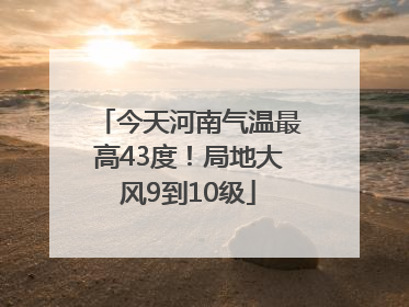 今天河南气温最高43度！局地大风9到10级