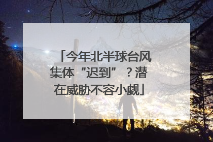 今年北半球台风集体“迟到”？潜在威胁不容小觑