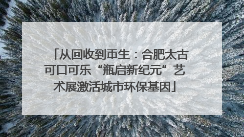 从回收到重生：合肥太古可口可乐“瓶启新纪元”艺术展激活城市环保基因