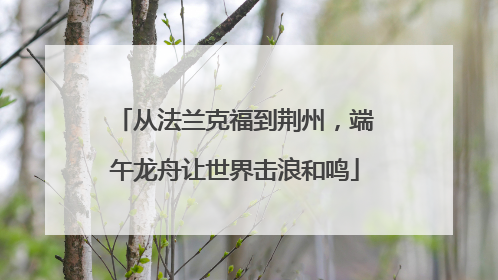 从法兰克福到荆州，端午龙舟让世界击浪和鸣