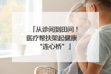 从诊间到田间！医疗帮扶架起健康“连心桥”